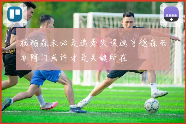 杨瀚森未必是选秀失误选亨德森而非阿门或许才是关键所在