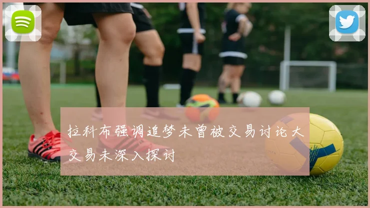 拉科布强调追梦未曾被交易讨论大交易未深入探讨