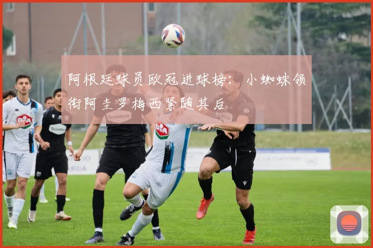 阿根廷球员欧冠进球榜：小蜘蛛领衔阿圭罗梅西紧随其后