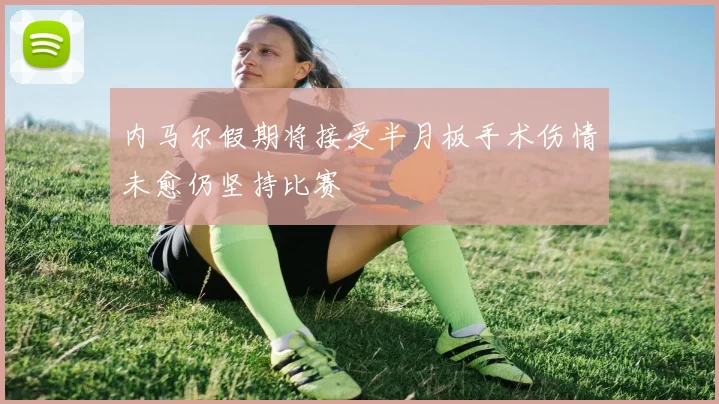 内马尔假期将接受半月板手术伤情未愈仍坚持比赛