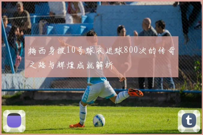 梅西身披10号球衣进球800次的传奇之路与辉煌成就解析