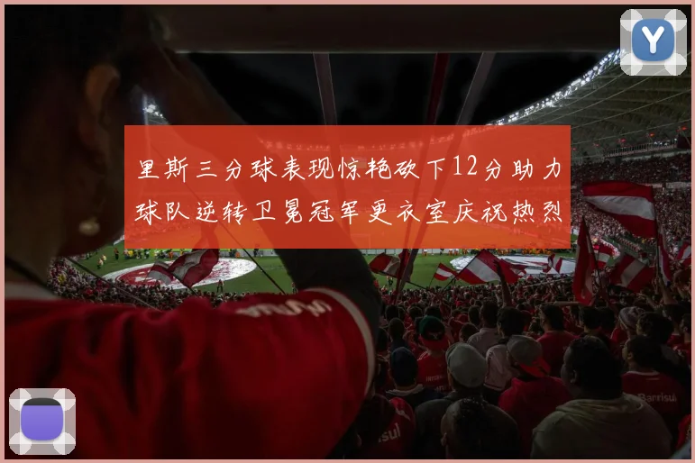 里斯三分球表现惊艳砍下12分助力球队逆转卫冕冠军更衣室庆祝热烈
