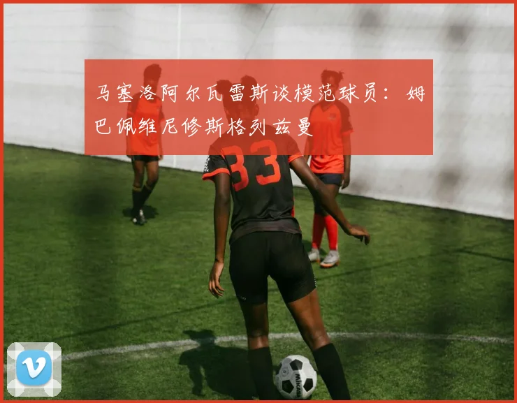 马塞洛阿尔瓦雷斯谈模范球员：姆巴佩维尼修斯格列兹曼