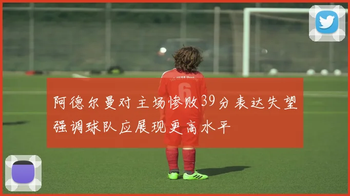 阿德尔曼对主场惨败39分表达失望强调球队应展现更高水平