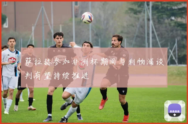 萨拉赫参加非洲杯期间与利物浦谈判有望持续推进