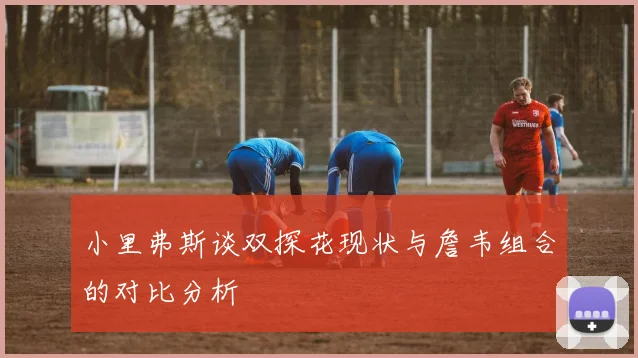 小里弗斯谈双探花现状与詹韦组合的对比分析
