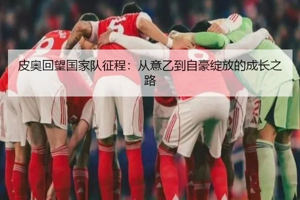 皮奥回望国家队征程：从意乙到自豪绽放的成长之路（18LUCKSPORTS）